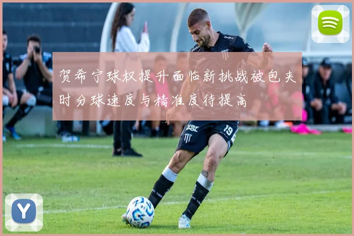 贺希宁球权提升面临新挑战被包夹时分球速度与精准度待提高