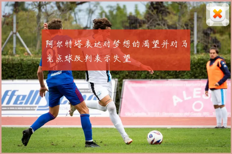 阿尔特塔表达对梦想的渴望并对马竞点球改判表示失望