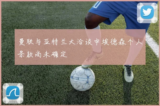 曼联与亚特兰大洽谈中埃德森个人条款尚未确定