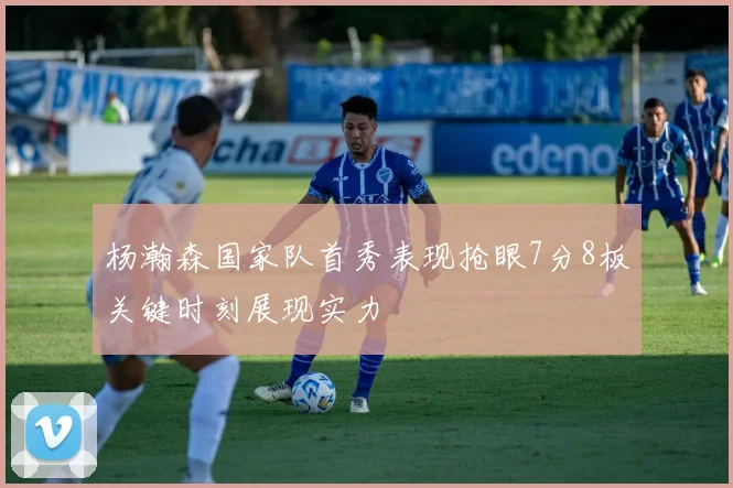 杨瀚森国家队首秀表现抢眼7分8板关键时刻展现实力