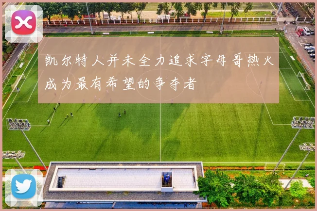 凯尔特人并未全力追求字母哥热火成为最有希望的争夺者