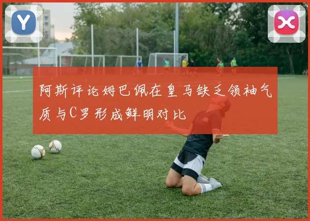 阿斯评论姆巴佩在皇马缺乏领袖气质与C罗形成鲜明对比