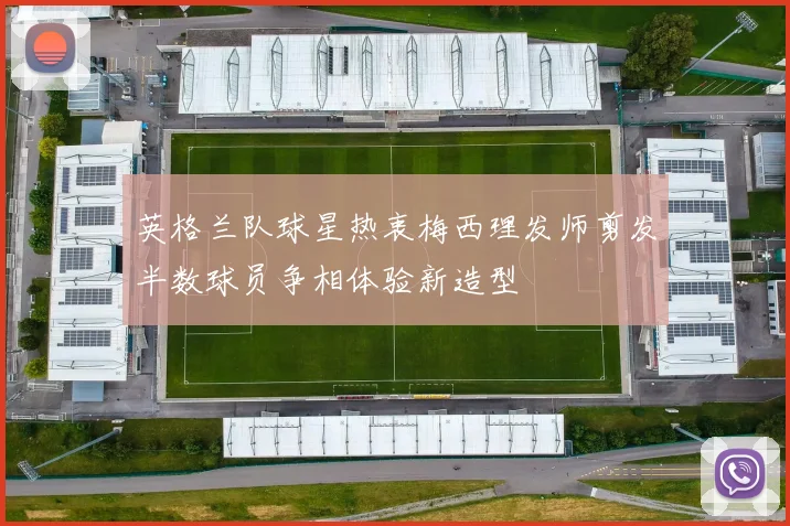 英格兰队球星热衷梅西理发师剪发半数球员争相体验新造型