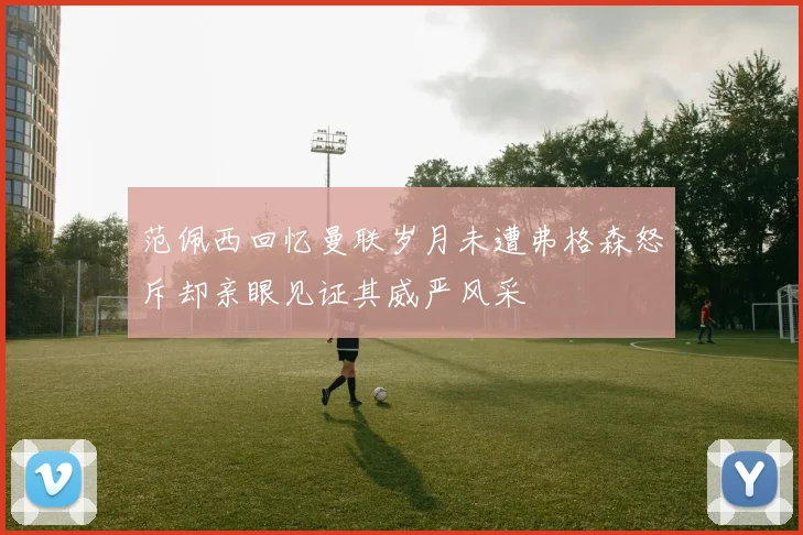 范佩西回忆曼联岁月未遭弗格森怒斥却亲眼见证其威严风采