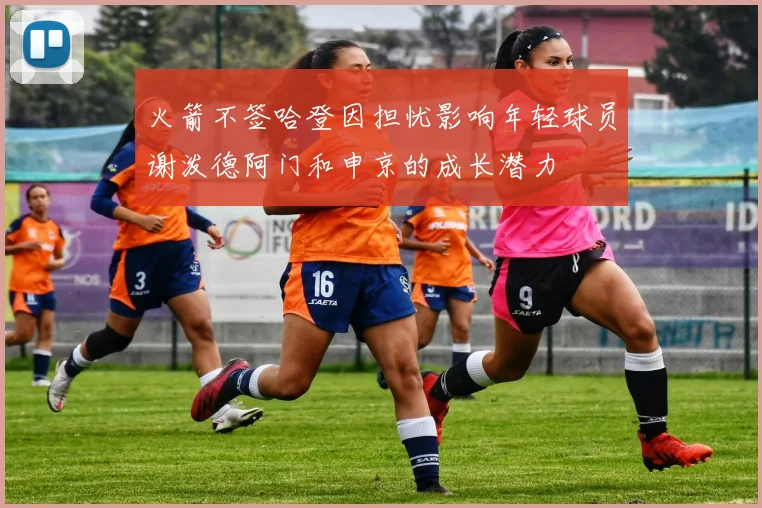 火箭不签哈登因担忧影响年轻球员谢泼德阿门和申京的成长潜力