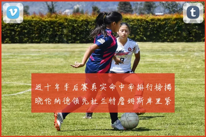 近十年季后赛真实命中率排行榜揭晓伦纳德领先杜兰特詹姆斯库里紧随其后
